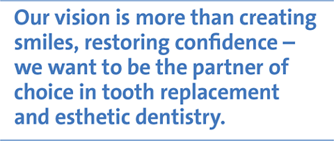 Our vision is more than creating smiles, restoring confidence – we want to be the partner of choice in tooth replacement and esthetic dentistry.